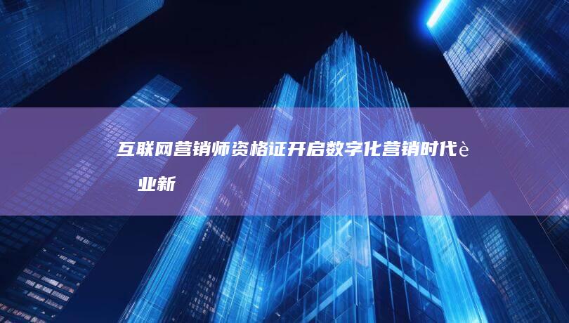 互联网营销师资格证：开启数字化营销时代职业新篇章